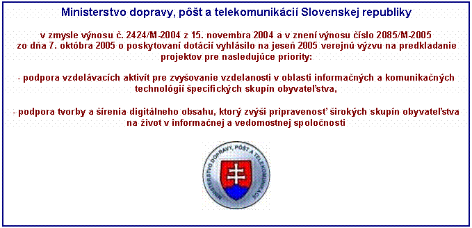 Blok textu: Ministerstvo dopravy, pôšt a telekomunikácií Slovenskej republiky 

v zmysle výnosu č. 2424/M-2004 z 15. novembra 2004 a v znení výnosu číslo 2085/M-2005 
zo dňa 7. októbra 2005 o poskytovaní dotácií vyhlásilo na jeseň 2005 verejnú výzvu na predkladanie projektov pre nasledujúce priority:

- podpora vzdelávacích aktivít pre zvyšovanie vzdelanosti v oblasti informačných a komunikačných technológií špecifických skupín obyvateľstva,

- podpora tvorby a šírenia digitálneho obsahu, ktorý zvýši pripravenosť širokých skupín obyvateľstva na život v informačnej a vedomostnej spoločnosti

 
