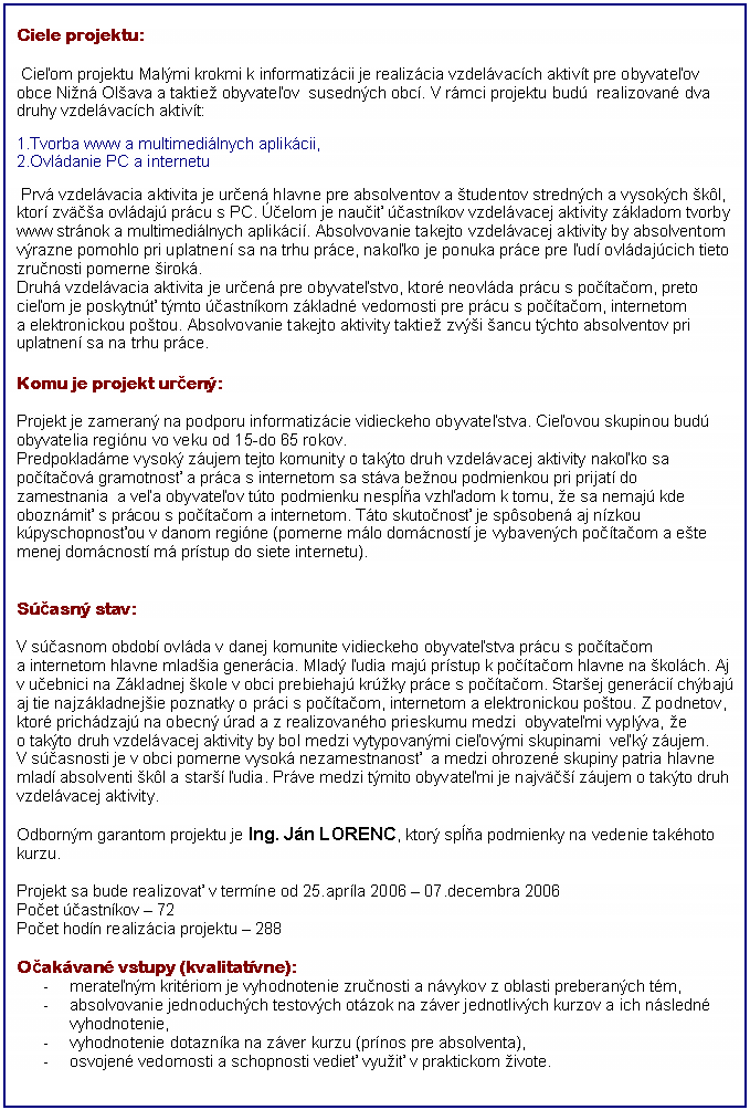 Blok textu: Ciele projektu:

     Cieľom projektu Malými krokmi k informatizácii je realizácia vzdelávacích aktivít pre obyvateľov obce Nižná Olšava a taktiež obyvateľov  susedných obcí. V rámci projektu budú  realizované dva druhy vzdelávacích aktivít:

1.Tvorba www a multimediálnych aplikácii,
2.Ovládanie PC a internetu

 
      Prvá vzdelávacia aktivita je určená hlavne pre absolventov a študentov stredných a vysokých škôl, ktorí zväčša ovládajú prácu s PC. Účelom je naučiť účastníkov vzdelávacej aktivity základom tvorby www stránok a multimediálnych aplikácií. Absolvovanie takejto vzdelávacej aktivity by absolventom výrazne pomohlo pri uplatnení sa na trhu práce, nakoľko je ponuka práce pre ľudí ovládajúcich tieto zručnosti pomerne široká.

      Druhá vzdelávacia aktivita je určená pre obyvateľstvo, ktoré neovláda prácu s počítačom, preto cieľom je poskytnúť týmto účastníkom základné vedomosti pre prácu s počítačom, internetom a elektronickou poštou. Absolvovanie takejto aktivity taktiež zvýši šancu týchto absolventov pri uplatnení sa na trhu práce. 


Komu je projekt určený: 

      Projekt je zameraný na podporu informatizácie vidieckeho obyvateľstva. Cieľovou skupinou budú obyvatelia regiónu vo veku od 15-do 65 rokov.
Predpokladáme vysoký záujem tejto komunity o takýto druh vzdelávacej aktivity nakoľko sa počítačová gramotnosť a práca s internetom sa stáva bežnou podmienkou pri prijatí do zamestnania  a veľa obyvateľov túto podmienku nespĺňa vzhľadom k tomu, že sa nemajú kde oboznámiť s prácou s počítačom a internetom. Táto skutočnosť je spôsobená aj nízkou kúpyschopnosťou v danom regióne (pomerne málo domácností je vybavených počítačom a ešte menej domácností má prístup do siete internetu).


Súčasný stav: 

      V súčasnom období ovláda v danej komunite vidieckeho obyvateľstva prácu s počítačom a internetom hlavne mladšia generácia. Mladý ľudia majú prístup k počítačom hlavne na školách. Aj v učebnici na Základnej škole v obci prebiehajú krúžky práce s počítačom. Staršej generácií chýbajú aj tie najzákladnejšie poznatky o práci s počítačom, internetom a elektronickou poštou. Z podnetov, ktoré prichádzajú na obecný úrad a z realizovaného prieskumu medzi  obyvateľmi vyplýva, že o takýto druh vzdelávacej aktivity by bol medzi vytypovanými cieľovými skupinami  veľký záujem.
V súčasnosti je v obci pomerne vysoká nezamestnanosť  a medzi ohrozené skupiny patria hlavne mladí absolventi škôl a starší ľudia. Práve medzi týmito obyvateľmi je najväčší záujem o takýto druh vzdelávacej aktivity.

      Odborným garantom projektu je Ing. Ján LORENC, ktorý spĺňa podmienky na vedenie takéhoto kurzu.

Projekt sa bude realizovať v termíne od 25.apríla 2006 – 07.decembra 2006 
Počet účastníkov – 72
Počet hodín realizácia projektu – 288


Očakávané výstupy (kvalitatívne):
-	merateľným kritériom je vyhodnotenie zručnosti a návykov z oblasti preberaných tém,
-	absolvovanie jednoduchých testových otázok na záver jednotlivých kurzov a ich následné vyhodnotenie,
-	vyhodnotenie dotazníka na záver kurzu (prínos pre absolventa),
-	osvojené vedomosti a schopnosti vedieť využiť v praktickom živote.


